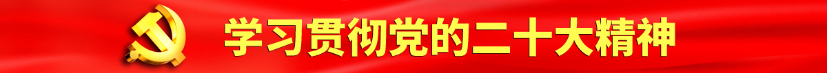 日屄黄色网站认真学习贯彻落实党的二十大会议精神